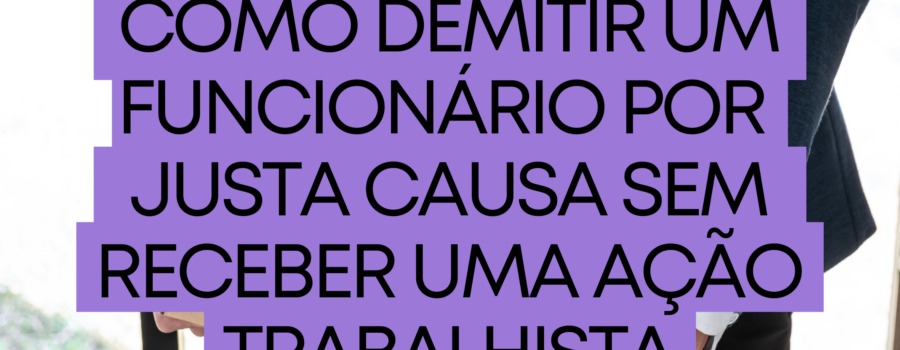 Como demitir um funcionário por justa causa sem receber uma ação trabalhista